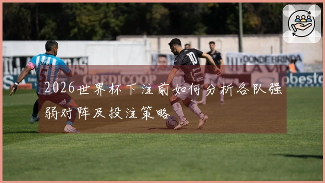 2026世界杯下注前如何分析各队强弱对阵及投注策略